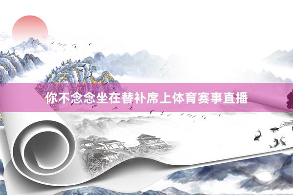 你不念念坐在替补席上体育赛事直播