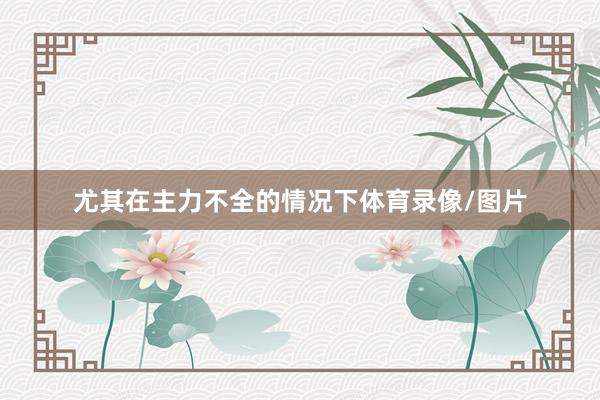 尤其在主力不全的情况下体育录像/图片