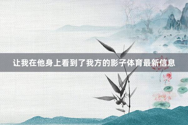 让我在他身上看到了我方的影子体育最新信息