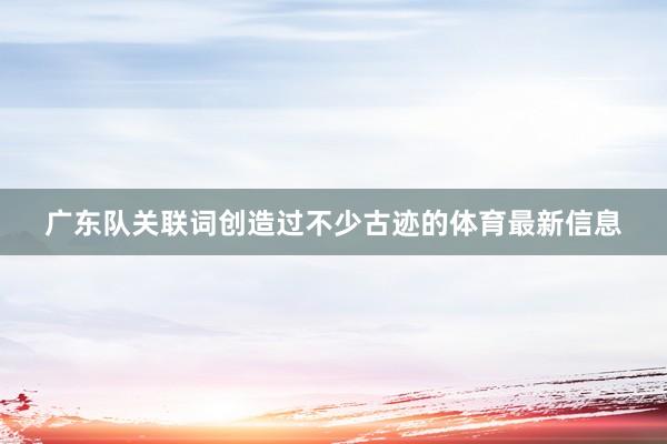 广东队关联词创造过不少古迹的体育最新信息