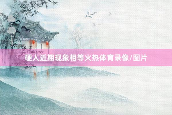 硬人近期现象相等火热体育录像/图片