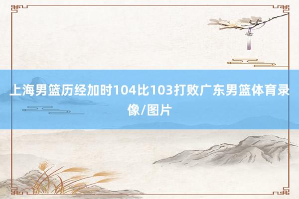 上海男篮历经加时104比103打败广东男篮体育录像/图片