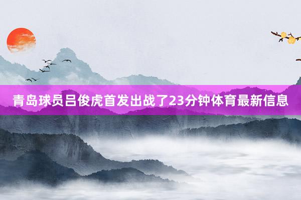 青岛球员吕俊虎首发出战了23分钟体育最新信息