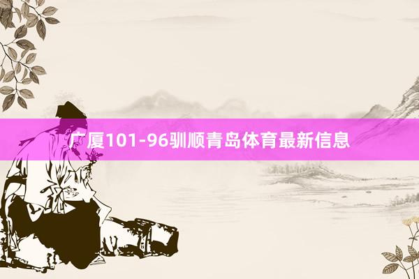 广厦101-96驯顺青岛体育最新信息