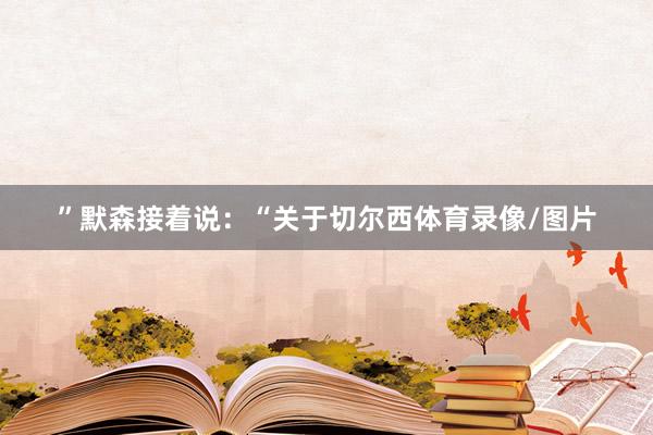 ”　　默森接着说：“关于切尔西体育录像/图片
