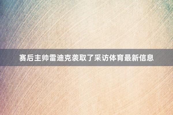 赛后主帅雷迪克袭取了采访体育最新信息