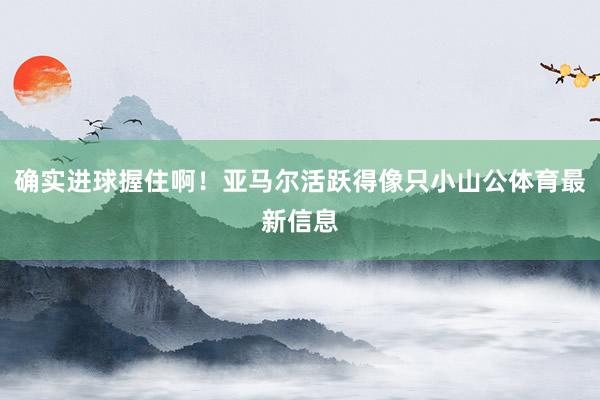确实进球握住啊！亚马尔活跃得像只小山公体育最新信息