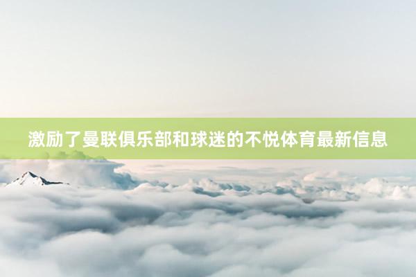 激励了曼联俱乐部和球迷的不悦体育最新信息