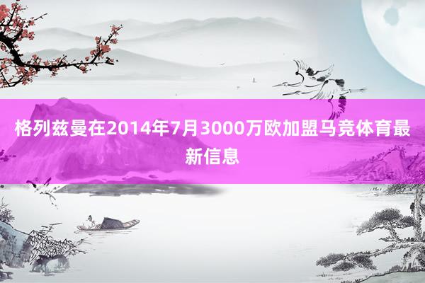 格列兹曼在2014年7月3000万欧加盟马竞体育最新信息