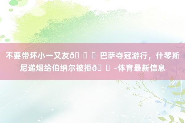 不要带坏小一又友😂巴萨夺冠游行，什琴斯尼递烟给伯纳尔被拒🚭体育最新信息