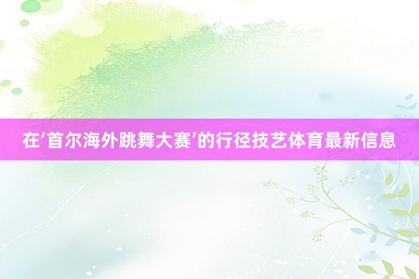 在‘首尔海外跳舞大赛’的行径技艺体育最新信息