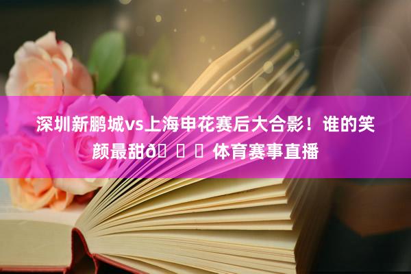 深圳新鹏城vs上海申花赛后大合影!谁的笑颜最甜😊体育赛事直播