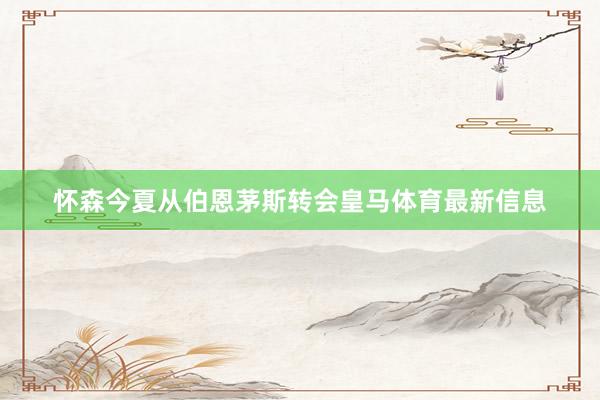 怀森今夏从伯恩茅斯转会皇马体育最新信息