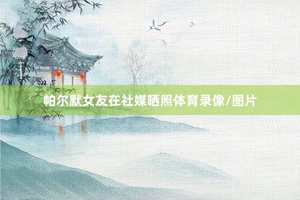 帕尔默女友在社媒晒照体育录像/图片
