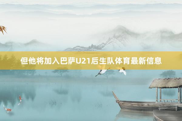 但他将加入巴萨U21后生队体育最新信息