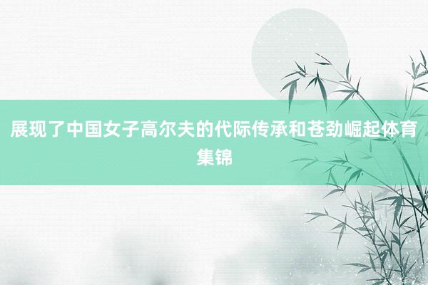 展现了中国女子高尔夫的代际传承和苍劲崛起体育集锦