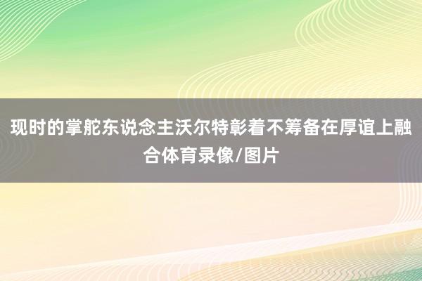 现时的掌舵东说念主沃尔特彰着不筹备在厚谊上融合体育录像/图片