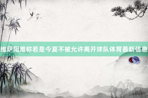 维萨阻难称若是今夏不被允许离开球队体育最新信息