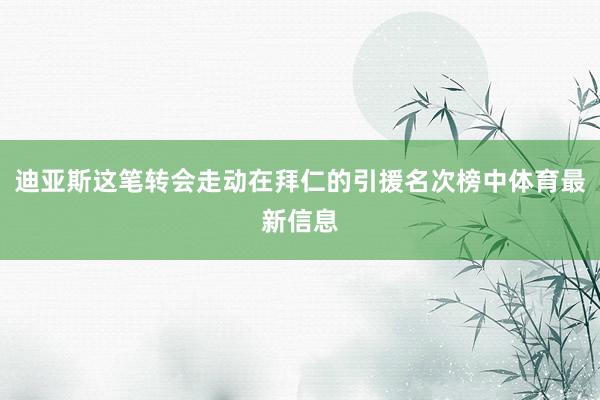 迪亚斯这笔转会走动在拜仁的引援名次榜中体育最新信息