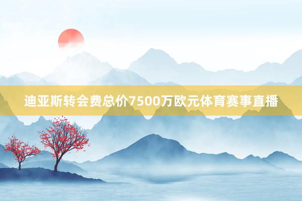 迪亚斯转会费总价7500万欧元体育赛事直播