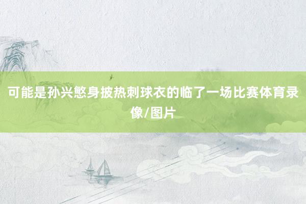 可能是孙兴慜身披热刺球衣的临了一场比赛体育录像/图片