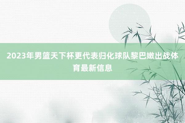 2023年男篮天下杯更代表归化球队黎巴嫩出战体育最新信息