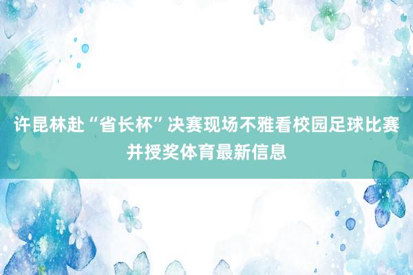 许昆林赴“省长杯”决赛现场不雅看校园足球比赛并授奖体育最新信息