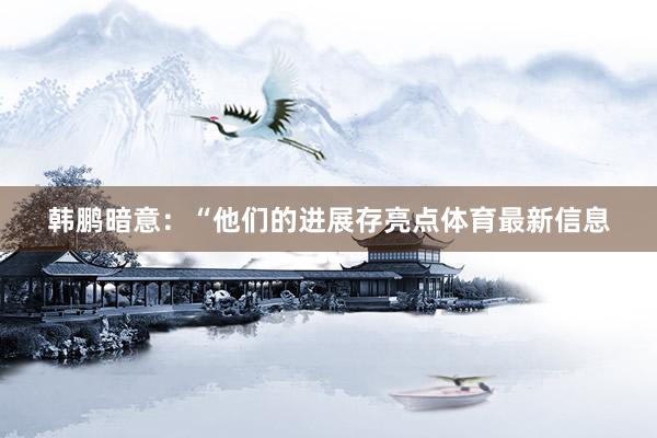 韩鹏暗意：“他们的进展存亮点体育最新信息