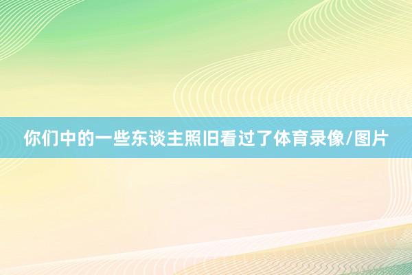 你们中的一些东谈主照旧看过了体育录像/图片