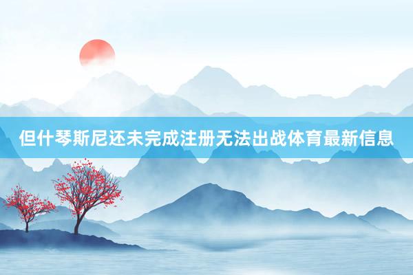 但什琴斯尼还未完成注册无法出战体育最新信息