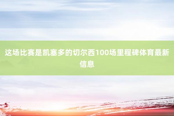 这场比赛是凯塞多的切尔西100场里程碑体育最新信息