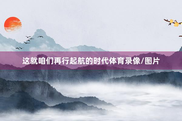 这就咱们再行起航的时代体育录像/图片