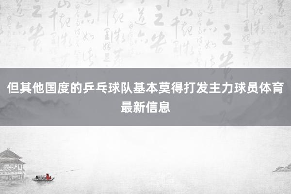 但其他国度的乒乓球队基本莫得打发主力球员体育最新信息