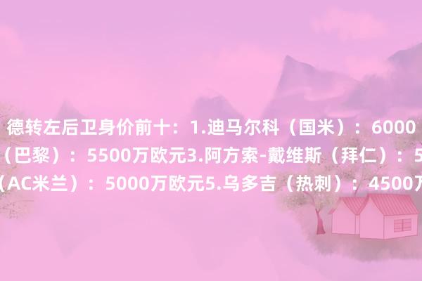 德转左后卫身价前十:1.迪马尔科(国米):6000万欧元2.努诺-门德斯(巴黎):5500万欧元3.阿方索-戴维斯(拜仁):5000万欧元4.特奥(AC米兰):5000万欧元5.乌多吉(热刺):450