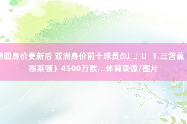 德回身价更新后 亚洲身价前十球员👇 1.三笘薰(布莱顿)4500万欧...体育录像/图片