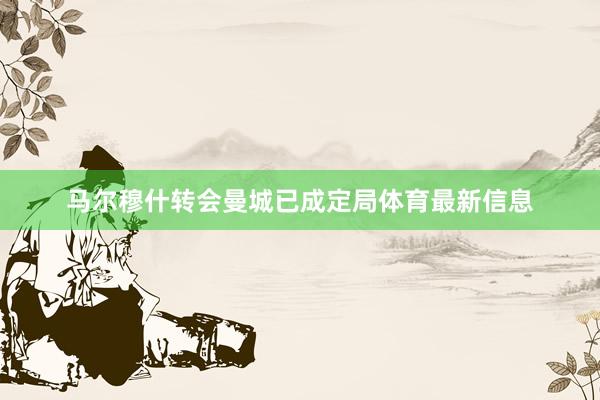 马尔穆什转会曼城已成定局体育最新信息