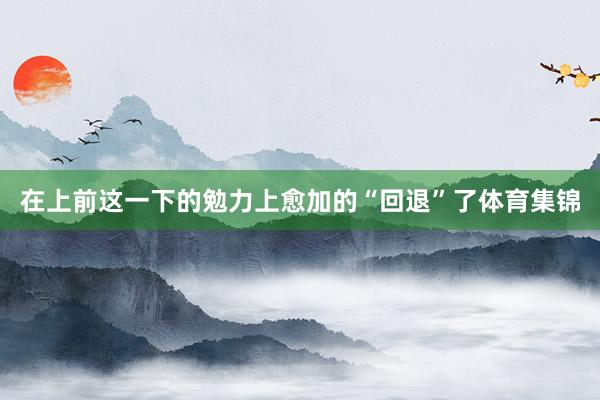 在上前这一下的勉力上愈加的“回退”了体育集锦