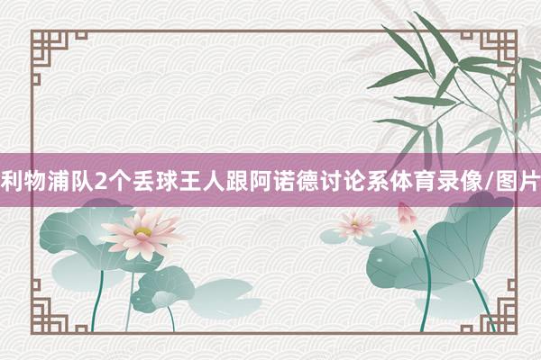利物浦队2个丢球王人跟阿诺德讨论系体育录像/图片