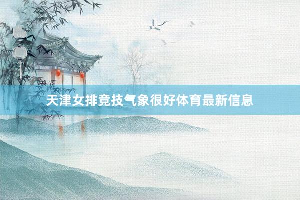 天津女排竞技气象很好体育最新信息