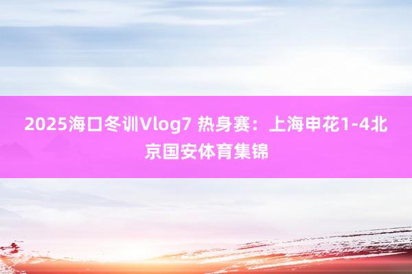 2025海口冬训Vlog7 热身赛:上海申花1-4北京国安体育集锦