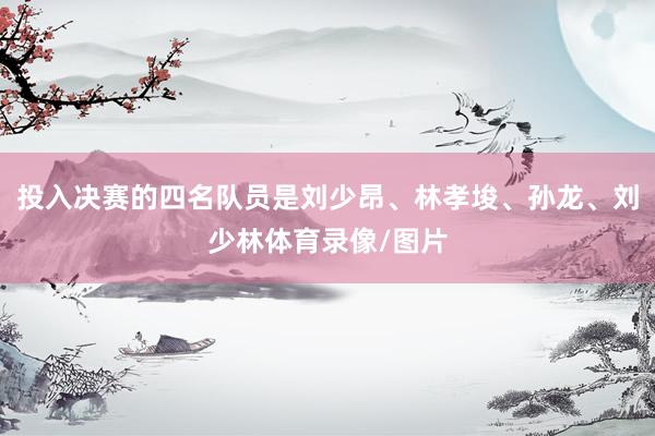 投入决赛的四名队员是刘少昂、林孝埈、孙龙、刘少林体育录像/图片