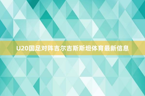 U20国足对阵吉尔吉斯斯坦体育最新信息