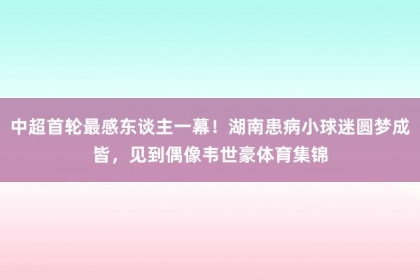 中超首轮最感东谈主一幕!湖南患病小球迷圆梦成皆,见到偶像韦世豪体育集锦