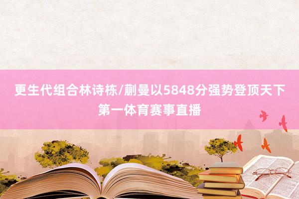 更生代组合林诗栋/蒯曼以5848分强势登顶天下第一体育赛事直播