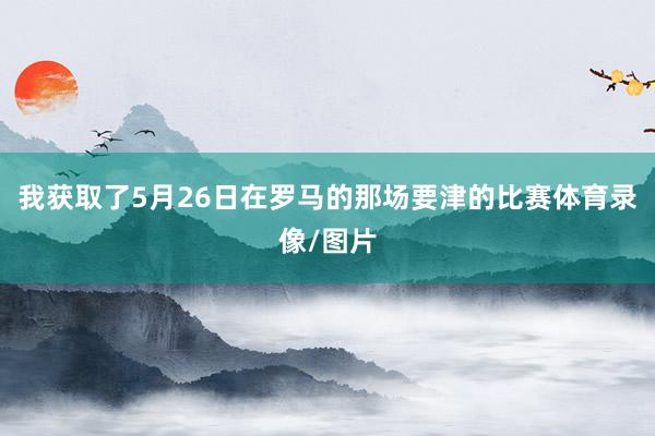 我获取了5月26日在罗马的那场要津的比赛体育录像/图片
