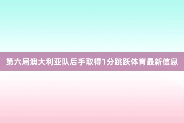 第六局澳大利亚队后手取得1分跳跃体育最新信息