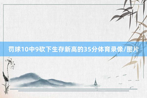 罚球10中9砍下生存新高的35分体育录像/图片